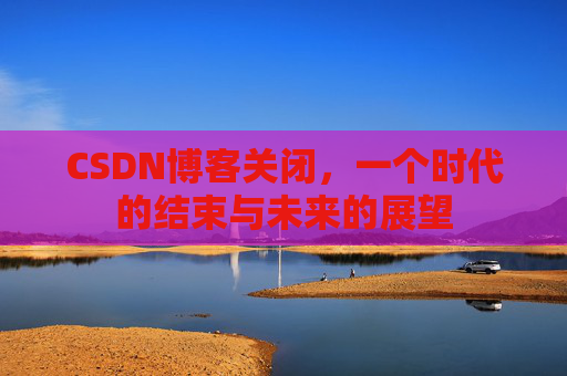 CSDN博客关闭,一个时代的结束与未来的展望 CSDN博客关闭,一个时代的结束与未来的展望